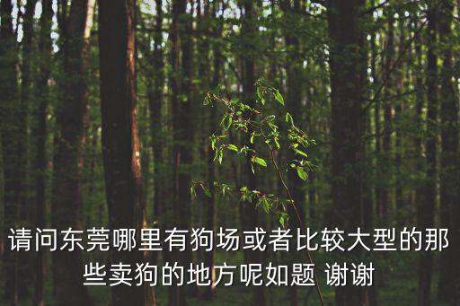 請問東莞哪里有狗場或者比較大型的那些賣狗的地方呢如題 謝謝