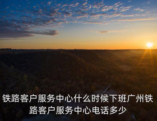 鐵路客戶服務中心什么時候下班廣州鐵路客戶服務中心電話多少