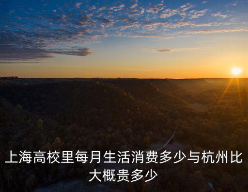 上海高校里每月生活消費多少與杭州比大概貴多少