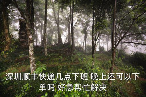 深圳順豐幾點下班，深圳順豐幾點下班晚上網(wǎng)上下件還會收件嗎