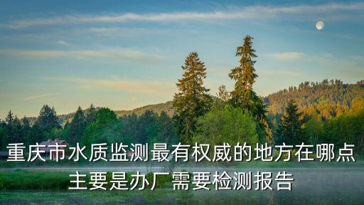 重慶市水質監測最有權威的地方在哪點主要是辦廠需要檢測報告