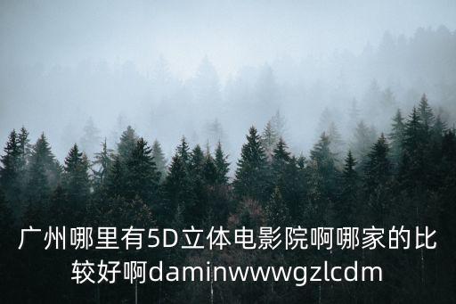 廣州5d影院，廣州哪里有5D立體電影院啊哪家的比較好啊daminwwwgzlcdm