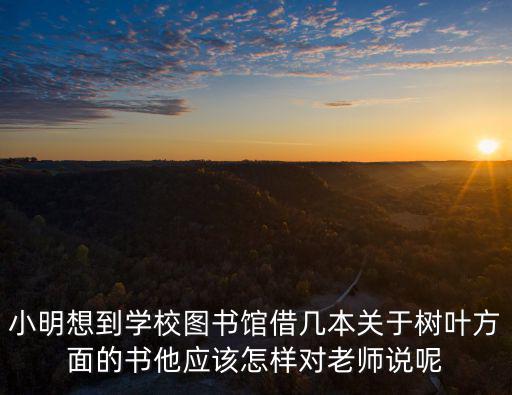 小明想到學校圖書館借幾本關于樹葉方面的書他應該怎樣對老師說呢