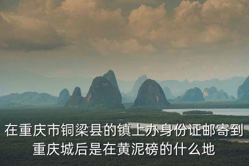 在重慶市銅梁縣的鎮上辦身份證郵寄到重慶城后是在黃泥磅的什么地