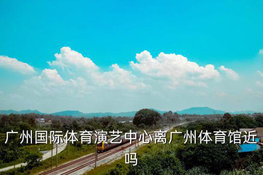 廣州國(guó)際體育演藝中心離廣州體育館近嗎