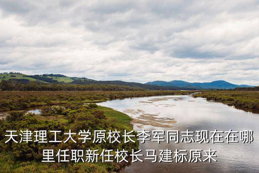 天津理工大學原校長李軍同志現在在哪里任職新任校長馬建標原來