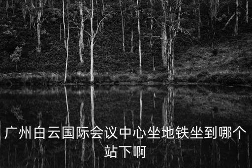 廣州白云國際會議中心坐地鐵坐到哪個站下啊