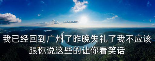我已經(jīng)回到廣州了昨晚失禮了我不應(yīng)該跟你說(shuō)這些的讓你看笑話