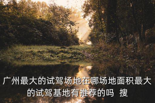廣州 試車基地，廣州那里有專業(yè)的試駕場地 最好面積要3萬平以上全封閉的試駕場