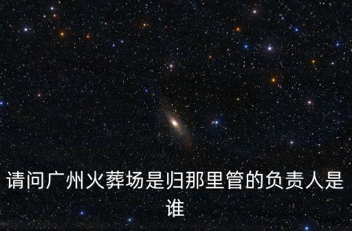 請(qǐng)問(wèn)廣州火葬場(chǎng)是歸那里管的負(fù)責(zé)人是誰(shuí)