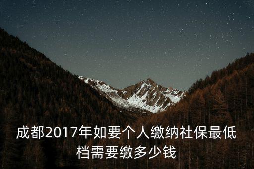 成都市個人買社保最低，成都2017年如要個人繳納社保最低檔需要繳多少錢
