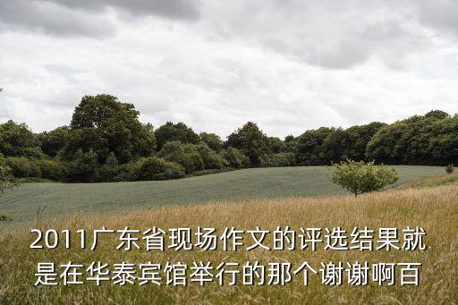 2011廣東省現場作文的評選結果就是在華泰賓館舉行的那個謝謝啊百