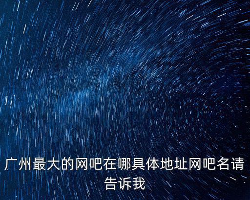 廣州北京路網咖，廣州最大的網吧在哪具體地址網吧名請告訴我