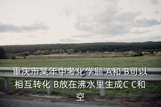 重慶市某年中考化學(xué)題 A和 B可以相互轉(zhuǎn)化 B放在沸水里生成C C和空