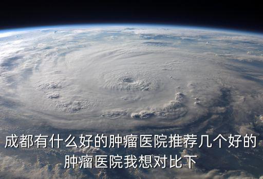 成都有什么好的腫瘤醫院推薦幾個好的腫瘤醫院我想對比下