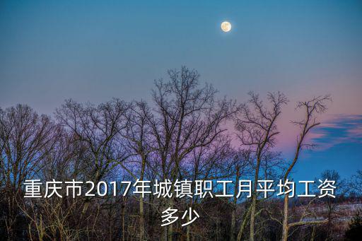 2017重慶市在崗職工月平均工資，重慶市2017年城鎮職工月平均工資多少