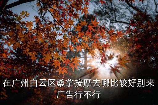 在廣州白云區桑拿按摩去哪比較好別來廣告行不行