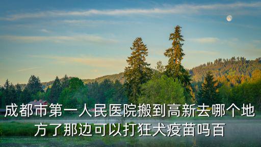 成都市第一人民醫(yī)院搬到高新去哪個(gè)地方了那邊可以打狂犬疫苗嗎百