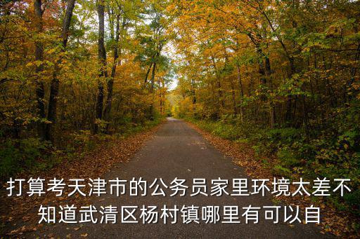 打算考天津市的公務(wù)員家里環(huán)境太差不知道武清區(qū)楊村鎮(zhèn)哪里有可以自