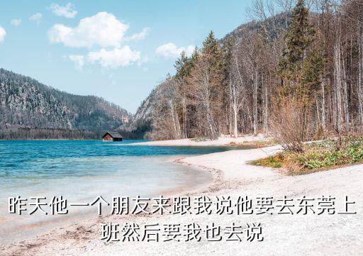昨天他一個朋友來跟我說他要去東莞上班然后要我也去說