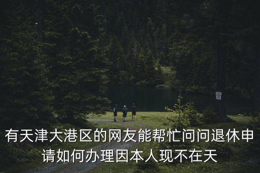 有天津大港區的網友能幫忙問問退休申請如何辦理因本人現不在天