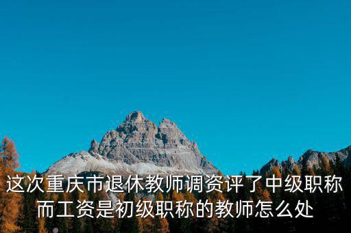 這次重慶市退休教師調資評了中級職稱而工資是初級職稱的教師怎么處