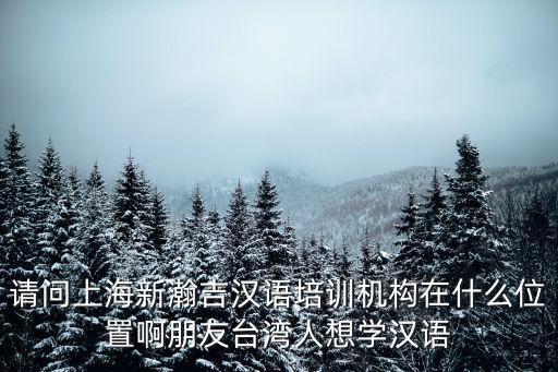 請問上海新瀚吉漢語培訓機構在什么位置啊朋友臺灣人想學漢語