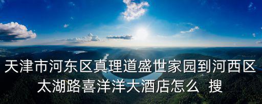 天津市河東區真理道盛世家園到河西區太湖路喜洋洋大酒店怎么  搜