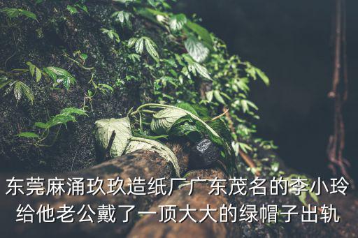 東莞的玫龍造紙廠，東莞麻涌玖玖造紙廠廣東茂名的李小玲給他老公戴了一頂大大的綠帽子出軌