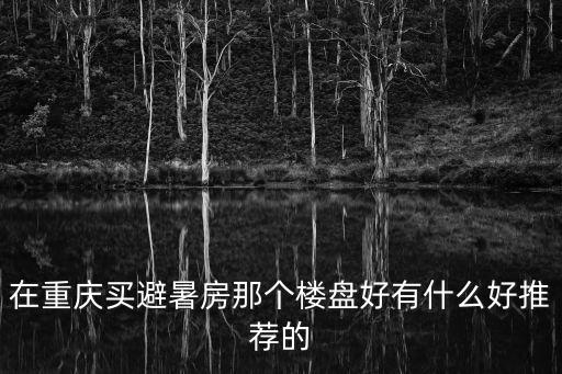 重慶市內有哪些避暑房，重慶周邊哪個避暑樓盤好