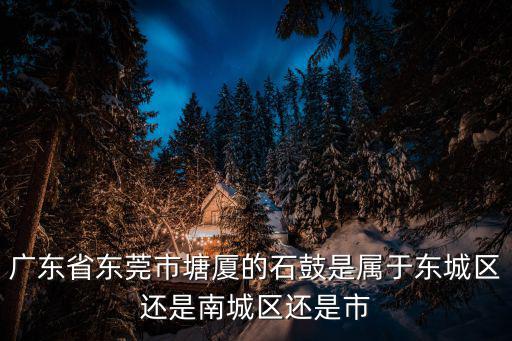 廣東省東莞市塘廈的石鼓是屬于東城區(qū)還是南城區(qū)還是市