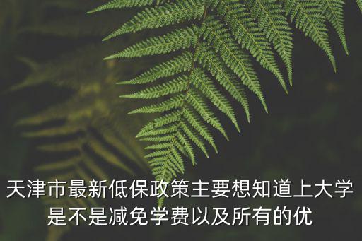 天津市最新低保政策主要想知道上大學是不是減免學費以及所有的優