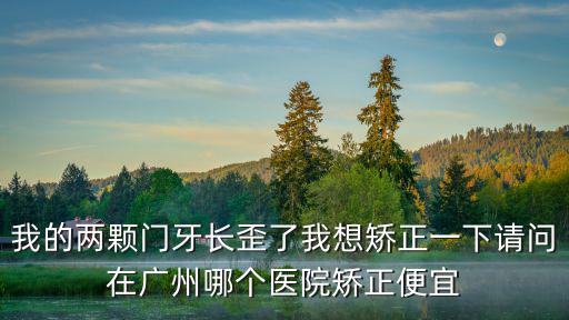我的兩顆門牙長歪了我想矯正一下請問在廣州哪個醫院矯正便宜