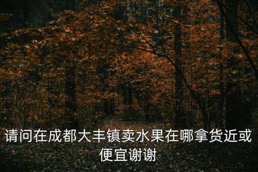 請問在成都大豐鎮賣水果在哪拿貨近或便宜謝謝