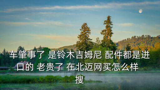 車肇事了 是鈴木吉姆尼 配件都是進口的 老貴了 在北邁網(wǎng)買怎么樣  搜