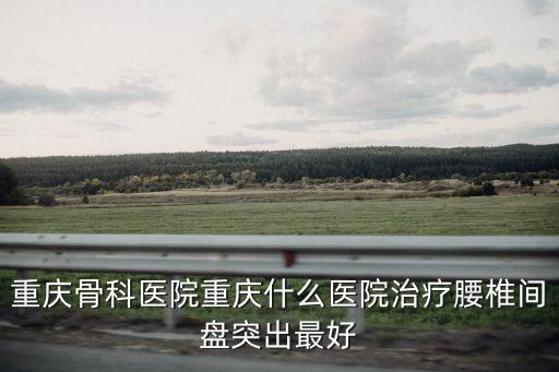 重慶骨科醫院重慶什么醫院治療腰椎間盤突出最好