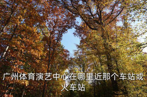廣州國際演藝中心在哪里，廣州體育演藝中心在哪里近那個車站或火車站