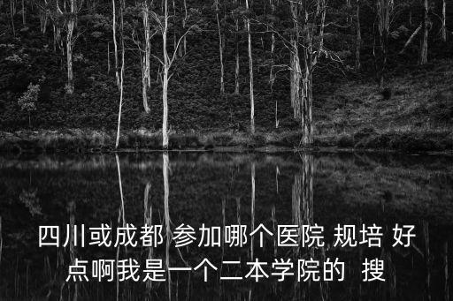 四川或成都 參加哪個醫(yī)院 規(guī)培 好點啊我是一個二本學院的  搜