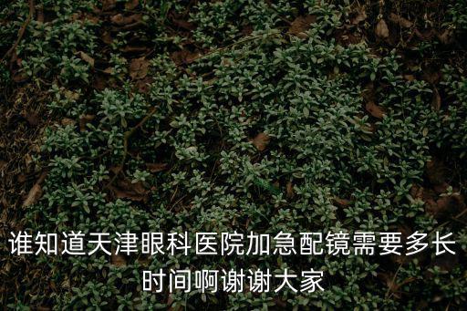 天津市眼科醫院配鏡子幾天，誰知道天津眼科醫院加急配鏡需要多長時間啊謝謝大家
