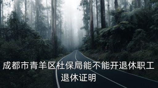 成都市退休證明，成都市青羊區社保局能不能開退休職工退休證明