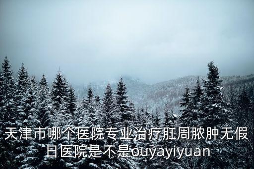 曲江文天津市疾控，天津市哪個醫院專業治療肛周膿腫無假日醫院是不是ouyayiyuan