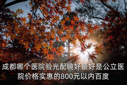 成都哪個醫院驗光配鏡好最好是公立醫院價格實惠的800元以內百度