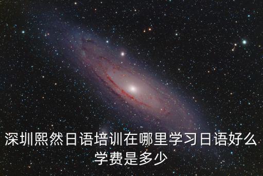 深圳熙然日語培訓在哪里學習日語好么學費是多少