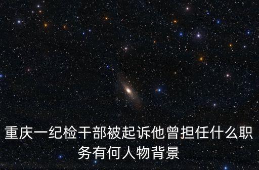 重慶一紀檢干部被起訴他曾擔任什么職務有何人物背景
