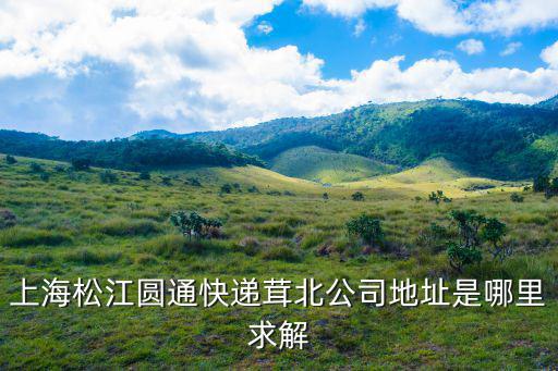 上海市松江區新車圓通快遞，上海松江圓通快遞茸北公司地址是哪里求解