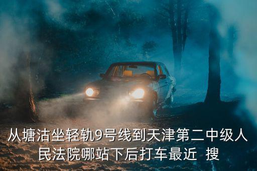 從塘沽坐輕軌9號線到天津第二中級人民法院哪站下后打車最近  搜