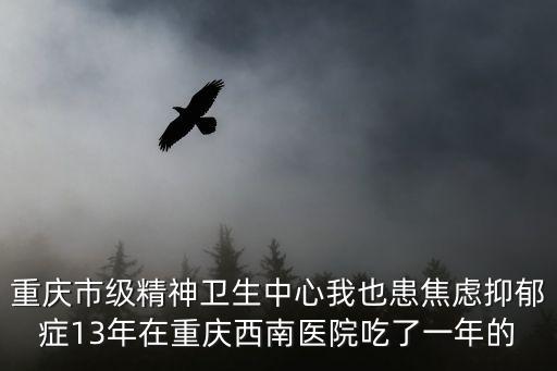 重慶市級精神衛生中心我也患焦慮抑郁癥13年在重慶西南醫院吃了一年的