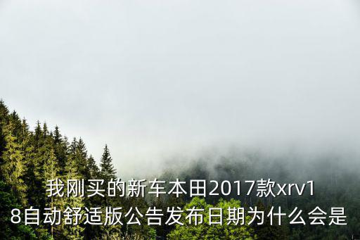 我剛買的新車本田2017款xrv18自動舒適版公告發布日期為什么會是