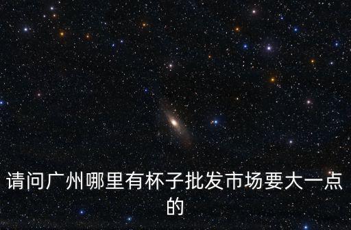 請問廣州哪里有杯子批發市場要大一點的