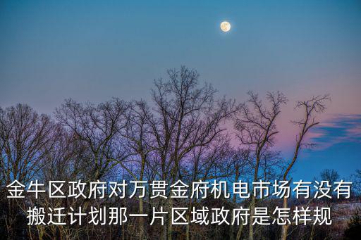 金牛區政府對萬貫金府機電市場有沒有搬遷計劃那一片區域政府是怎樣規
